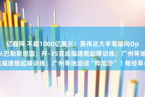 亿鑫网 不超1000亿美元！英伟达大手笔砸向OpenAI；五常仅美国未承认巴勒斯坦国；歼-35完成福建舰起降训练；广州等地迎战“桦加沙”丨每经早参