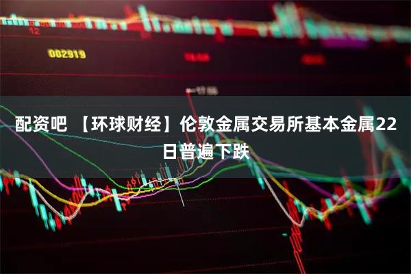 配资吧 【环球财经】伦敦金属交易所基本金属22日普遍下跌