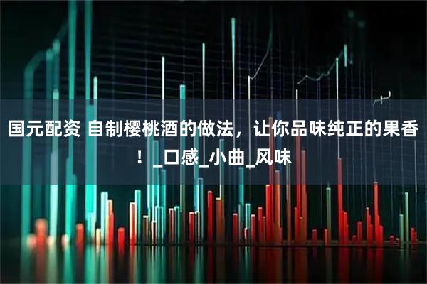 国元配资 自制樱桃酒的做法，让你品味纯正的果香！_口感_小曲_风味