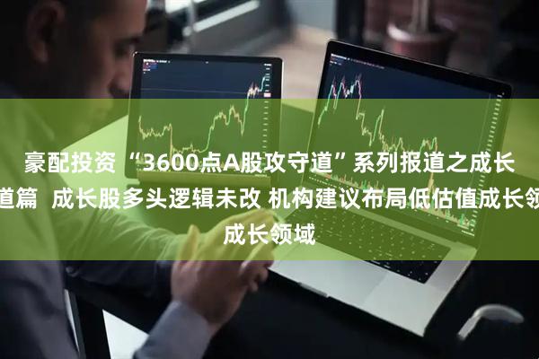 豪配投资 “3600点A股攻守道”系列报道之成长赛道篇  成长股多头逻辑未改 机构建议布局低估值成长领域