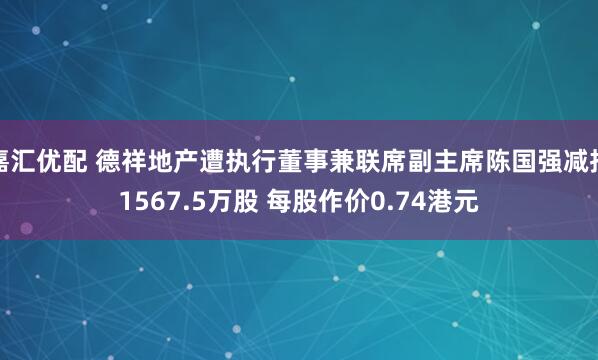 嘉汇优配 德祥地产遭执行董事兼联席副主席陈国强减持1567.5万股 每股作价0.74港元