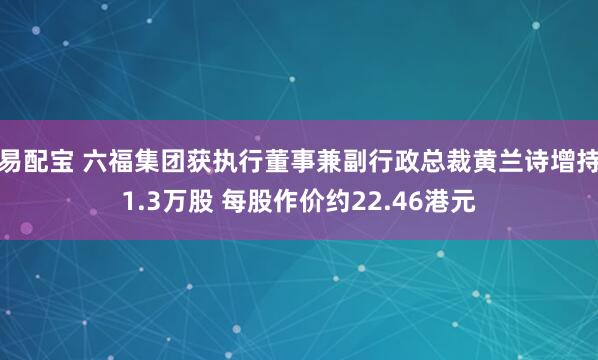 易配宝 六福集团获执行董事兼副行政总裁黄兰诗增持1.3万股 每股作价约22.46港元