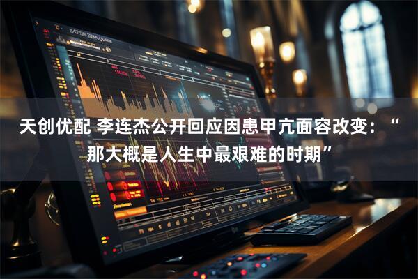 天创优配 李连杰公开回应因患甲亢面容改变：“那大概是人生中最艰难的时期”