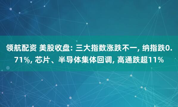 领航配资 美股收盘: 三大指数涨跌不一, 纳指跌0.71%, 芯片、半导体集体回调, 高通跌超11%