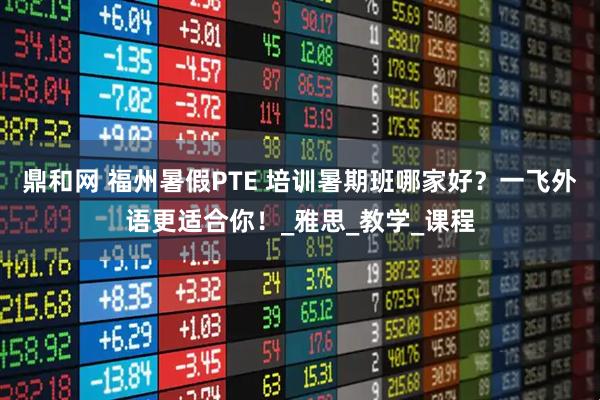 鼎和网 福州暑假PTE 培训暑期班哪家好？一飞外语更适合你！_雅思_教学_课程