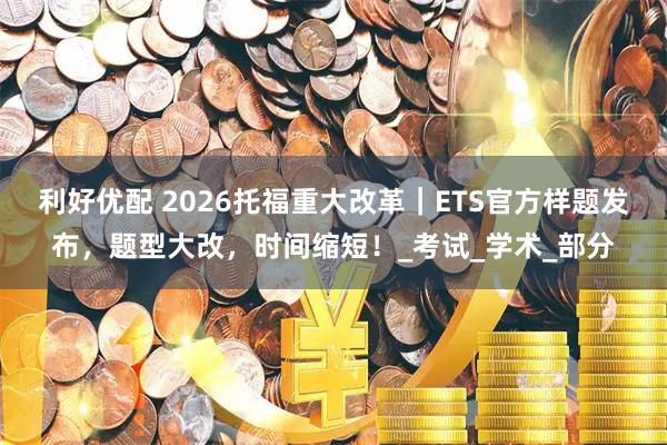 利好优配 2026托福重大改革｜ETS官方样题发布，题型大改，时间缩短！_考试_学术_部分