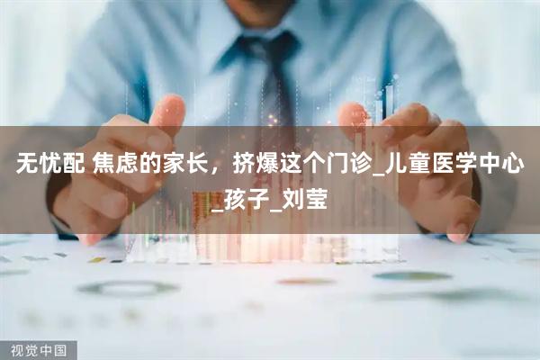 无忧配 焦虑的家长，挤爆这个门诊_儿童医学中心_孩子_刘莹
