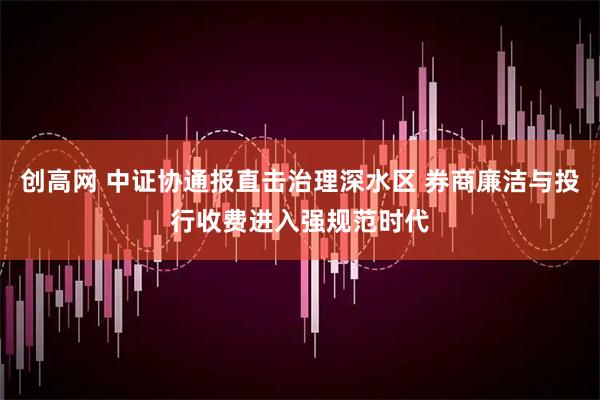 创高网 中证协通报直击治理深水区 券商廉洁与投行收费进入强规范时代