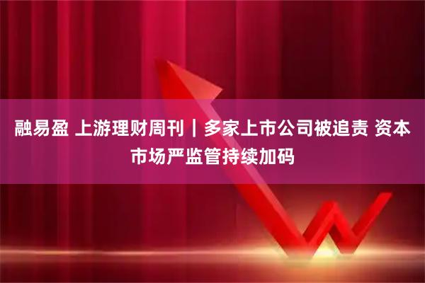 融易盈 上游理财周刊｜多家上市公司被追责 资本市场严监管持续加码