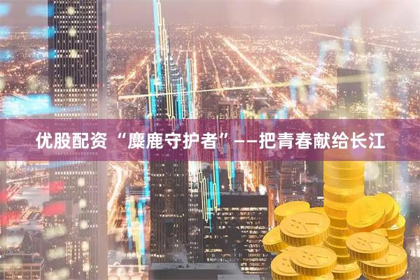 优股配资 “麋鹿守护者”——把青春献给长江