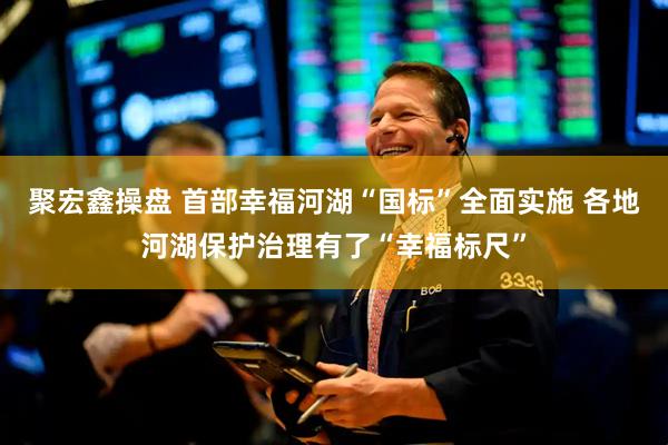 聚宏鑫操盘 首部幸福河湖“国标”全面实施 各地河湖保护治理有了“幸福标尺”