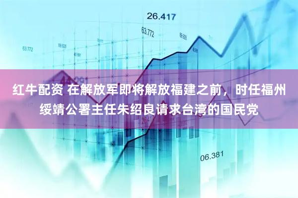 红牛配资 在解放军即将解放福建之前，时任福州绥靖公署主任朱绍良请求台湾的国民党