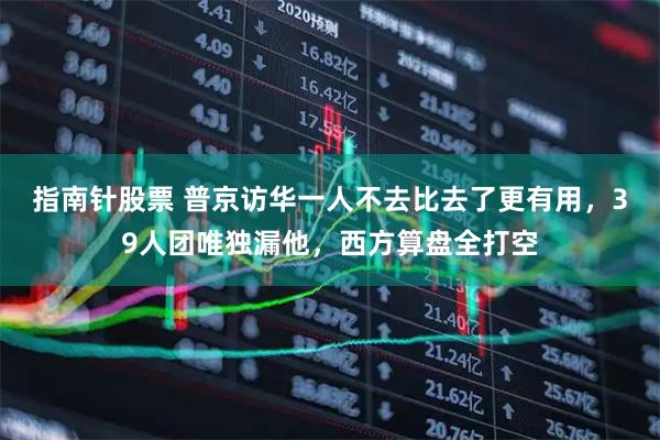 指南针股票 普京访华一人不去比去了更有用，39人团唯独漏他，西方算盘全打空