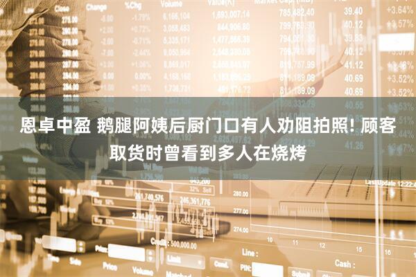 恩卓中盈 鹅腿阿姨后厨门口有人劝阻拍照! 顾客取货时曾看到多人在烧烤