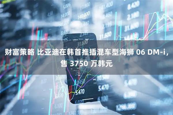 财富策略 比亚迪在韩首推插混车型海狮 06 DM-i，售 3750 万韩元